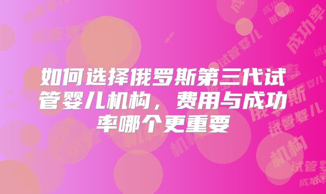 如何选择俄罗斯第三代试管婴儿机构，费用与成功率哪个更重要
