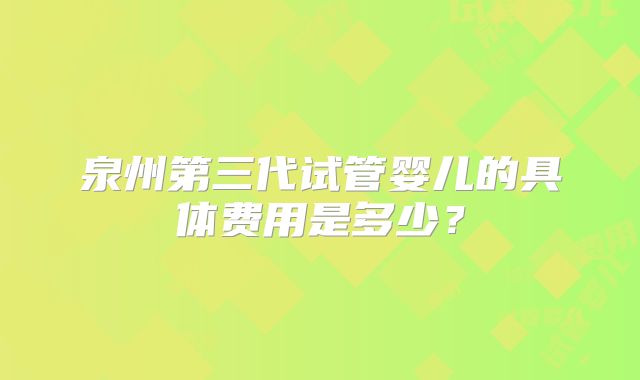 泉州第三代试管婴儿的具体费用是多少？