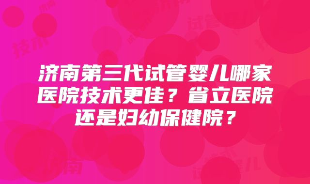 济南第三代试管婴儿哪家医院技术更佳？省立医院还是妇幼保健院？
