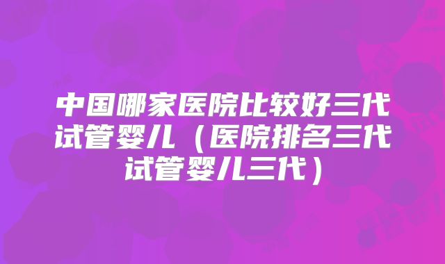 中国哪家医院比较好三代试管婴儿（医院排名三代试管婴儿三代）