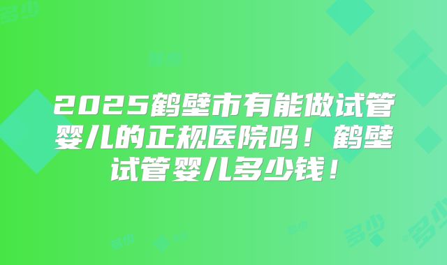 2025鹤壁市有能做试管婴儿的正规医院吗！鹤壁试管婴儿多少钱！
