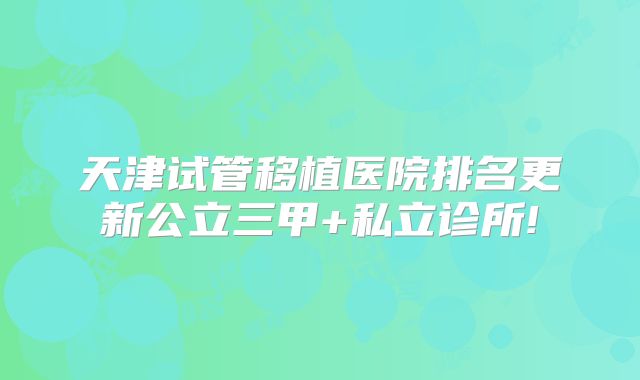 天津试管移植医院排名更新公立三甲+私立诊所!