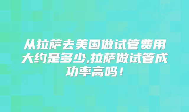 从拉萨去美国做试管费用大约是多少,拉萨做试管成功率高吗!