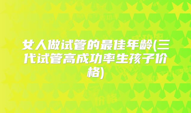 女人做试管的最佳年龄(三代试管高成功率生孩子价格)