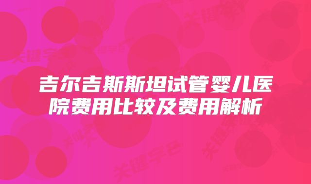 吉尔吉斯斯坦试管婴儿医院费用比较及费用解析