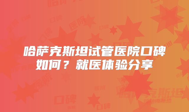 哈萨克斯坦试管医院口碑如何?就医体验分享