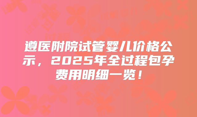 遵医附院试管婴儿价格公示，2025年全过程包孕费用明细一览！