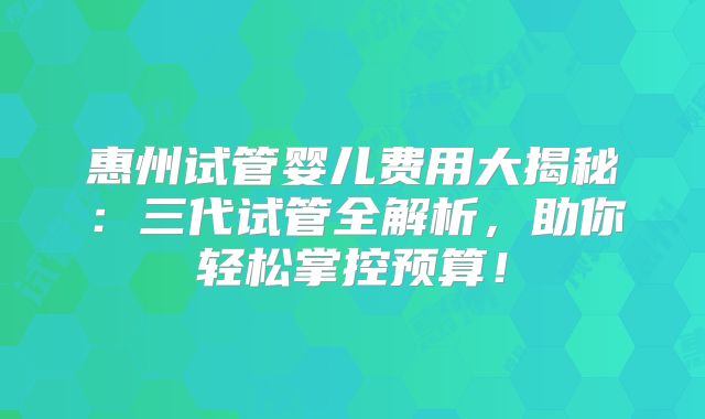 惠州试管婴儿费用大揭秘：三代试管全解析，助你轻松掌控预算！