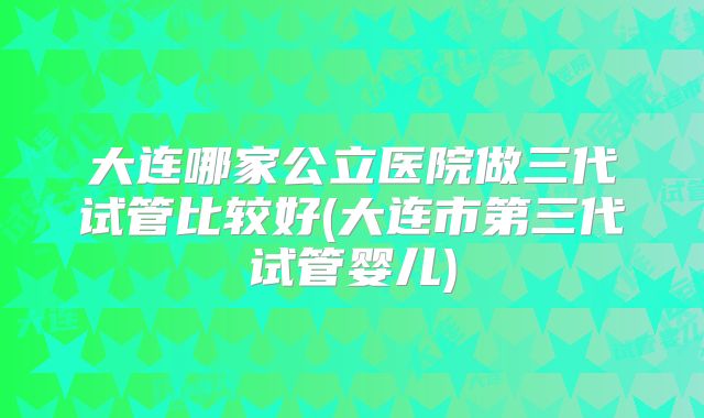 大连哪家公立医院做三代试管比较好(大连市第三代试管婴儿)