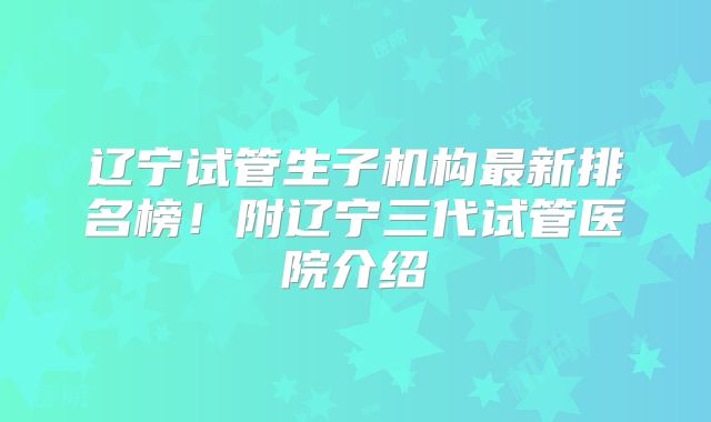 辽宁试管生子机构最新排名榜！附辽宁三代试管医院介绍