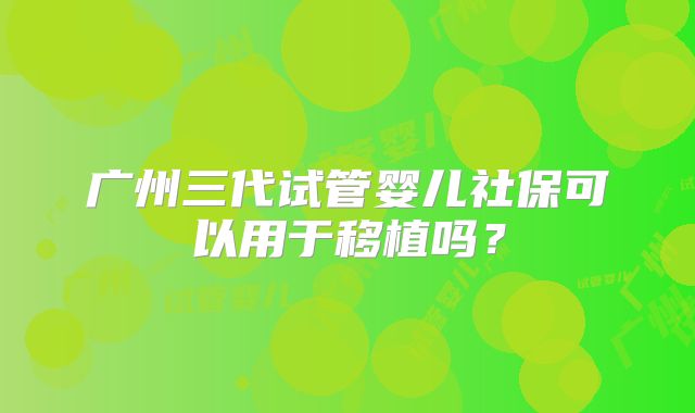 广州三代试管婴儿社保可以用于移植吗?