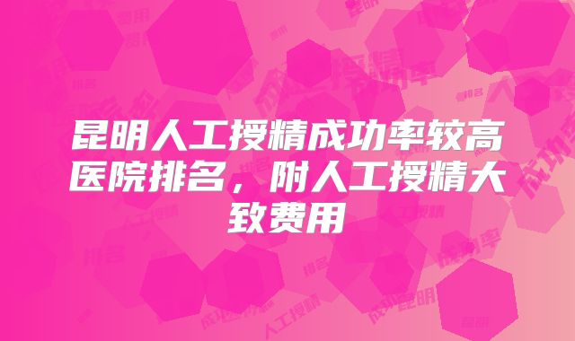 昆明人工授精成功率较高医院排名，附人工授精大致费用
