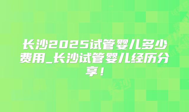长沙2025试管婴儿多少费用_长沙试管婴儿经历分享！