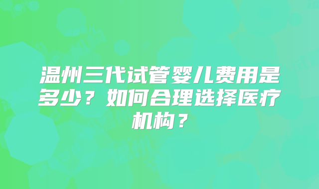 温州三代试管婴儿费用是多少?如何合理选择医疗机构?