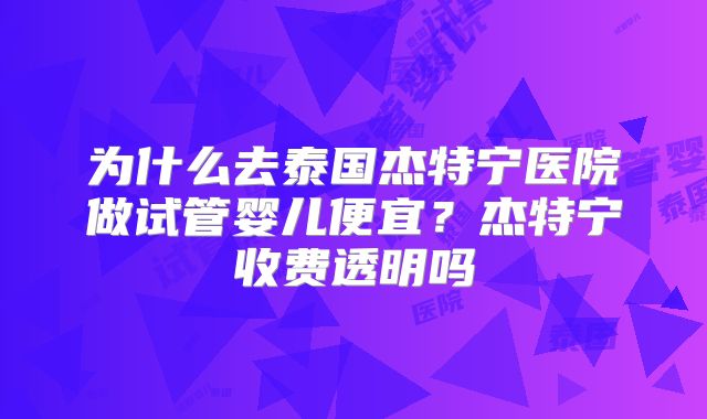 为什么去泰国杰特宁医院做试管婴儿便宜？杰特宁收费透明吗