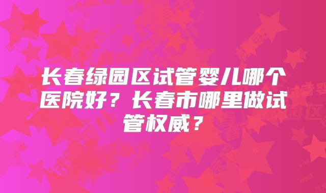 长春绿园区试管婴儿哪个医院好？长春市哪里做试管权威？