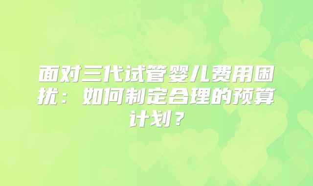面对三代试管婴儿费用困扰:如何制定合理的预算计划?