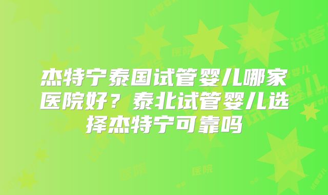 杰特宁泰国试管婴儿哪家医院好？泰北试管婴儿选择杰特宁可靠吗