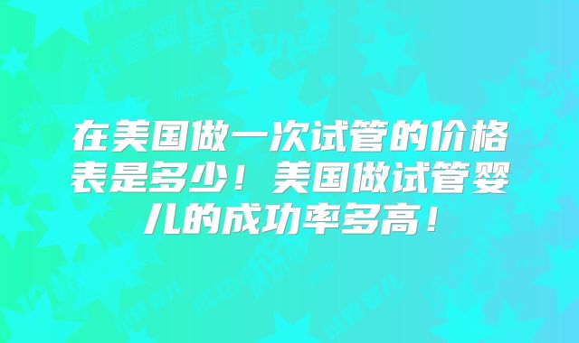 在美国做一次试管的价格表是多少！美国做试管婴儿的成功率多高！