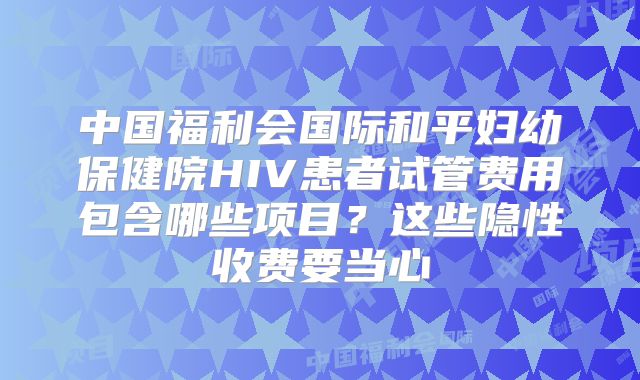中国福利会国际和平妇幼保健院HIV患者试管费用包含哪些项目?这些隐性收费要当心