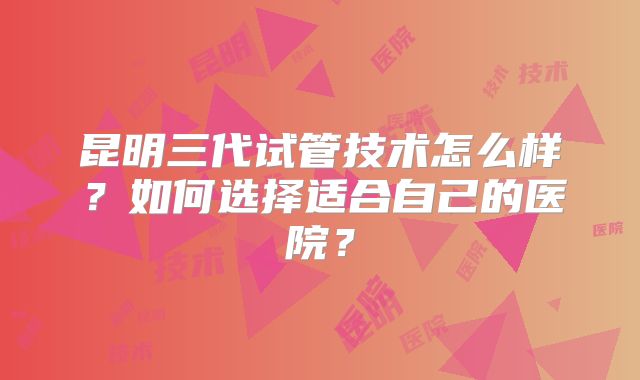 昆明三代试管技术怎么样？如何选择适合自己的医院？