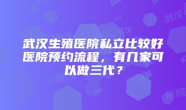 武汉生殖医院私立比较好医院预约流程，有几家可以做三代？
