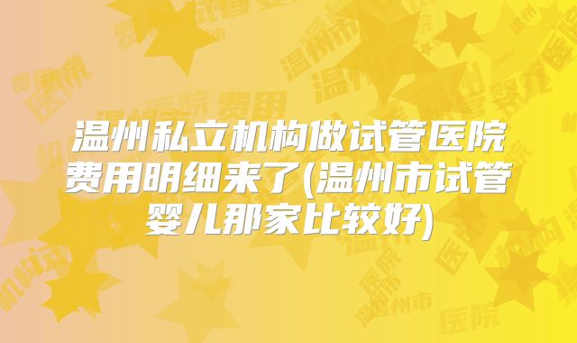 温州私立机构做试管医院费用明细来了(温州市试管婴儿那家比较好)
