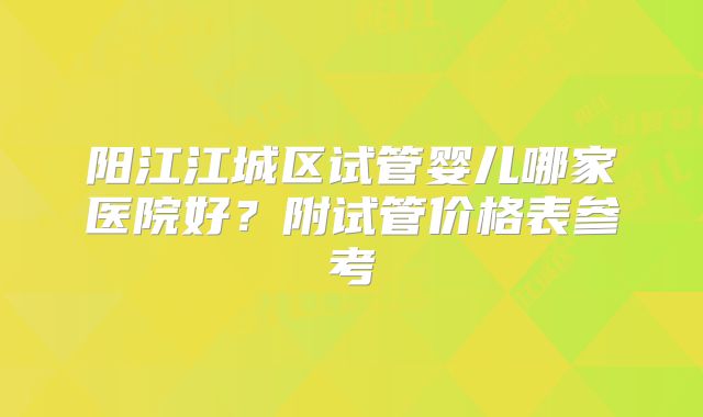 阳江江城区试管婴儿哪家医院好？附试管价格表参考