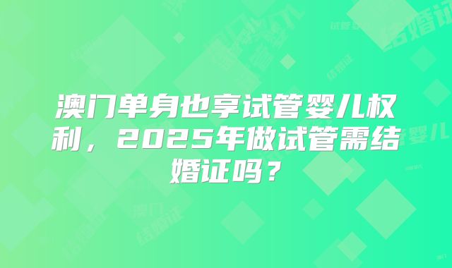 澳门单身也享试管婴儿权利，2025年做试管需结婚证吗？
