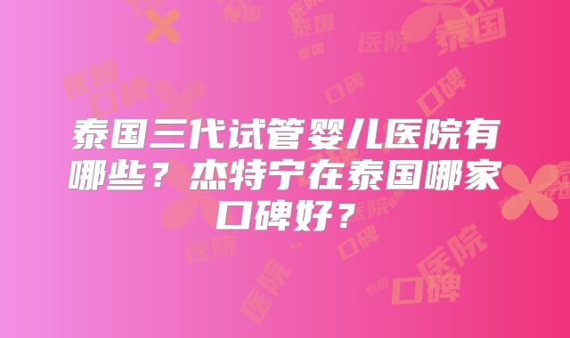 泰国三代试管婴儿医院有哪些？杰特宁在泰国哪家口碑好？