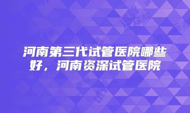 河南第三代试管医院哪些好，河南资深试管医院