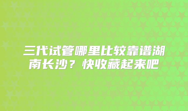 三代试管哪里比较靠谱湖南长沙？快收藏起来吧