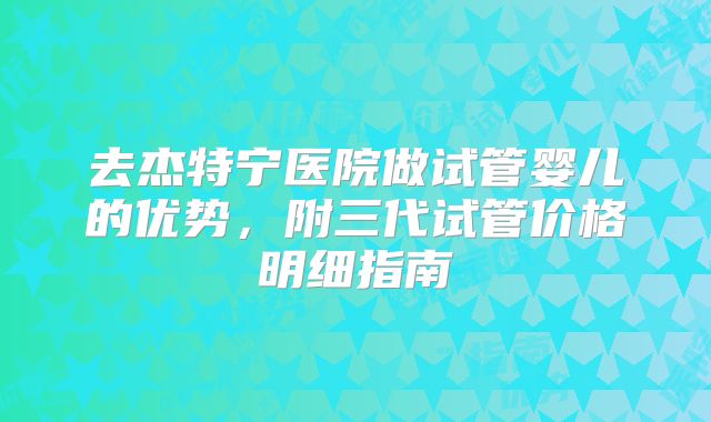 去杰特宁医院做试管婴儿的优势，附三代试管价格明细指南