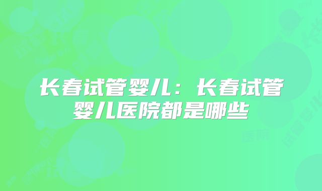 长春试管婴儿：长春试管婴儿医院都是哪些