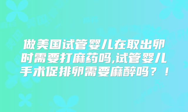 做美国试管婴儿在取出卵时需要打麻药吗,试管婴儿手术促排卵需要麻醉吗?!