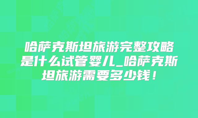 哈萨克斯坦旅游完整攻略是什么试管婴儿_哈萨克斯坦旅游需要多少钱！