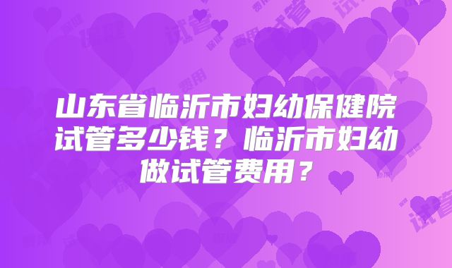 山东省临沂市妇幼保健院试管多少钱？临沂市妇幼做试管费用？