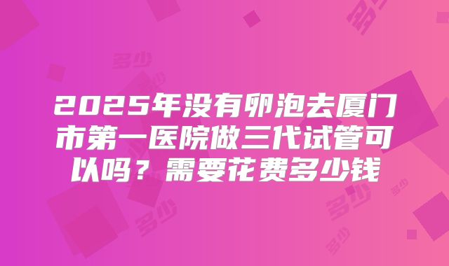 2025年没有卵泡去厦门市第一医院做三代试管可以吗?需要花费多少钱
