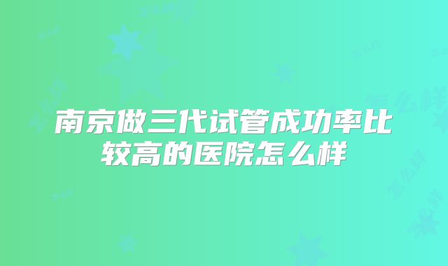 南京做三代试管成功率比较高的医院怎么样