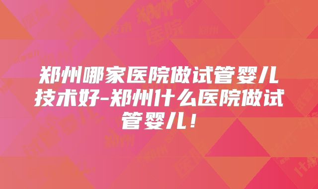 郑州哪家医院做试管婴儿技术好-郑州什么医院做试管婴儿！