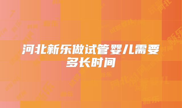 河北新乐做试管婴儿需要多长时间