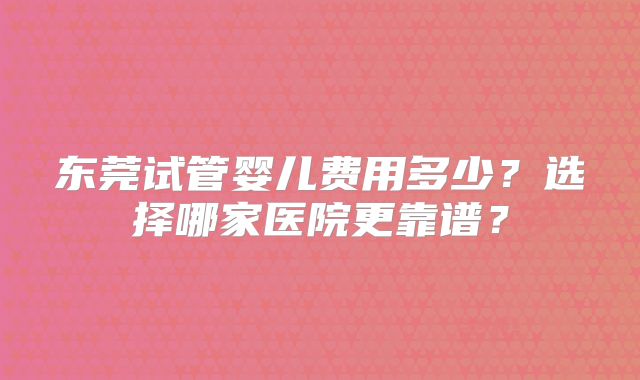 东莞试管婴儿费用多少？选择哪家医院更靠谱？