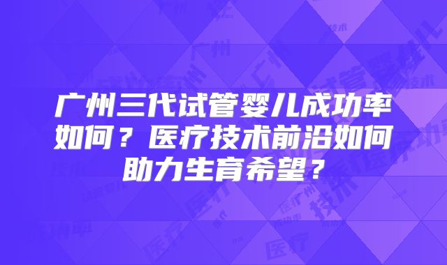 广州三代试管婴儿成功率如何？医疗技术前沿如何助力生育希望？