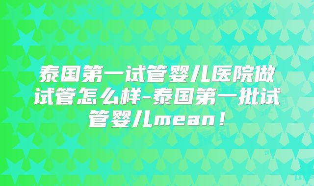 泰国第一试管婴儿医院做试管怎么样-泰国第一批试管婴儿mean!