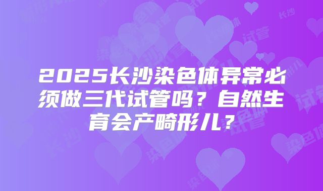 2025长沙染色体异常必须做三代试管吗？自然生育会产畸形儿？