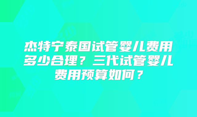 杰特宁泰国试管婴儿费用多少合理？三代试管婴儿费用预算如何？