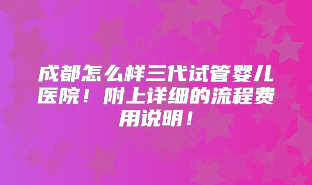 成都怎么样三代试管婴儿医院！附上详细的流程费用说明！