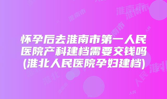 怀孕后去淮南市第一人民医院产科建档需要交钱吗(淮北人民医院孕妇建档)