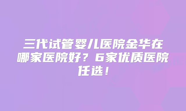 三代试管婴儿医院金华在哪家医院好？6家优质医院任选！