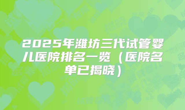2025年潍坊三代试管婴儿医院排名一览（医院名单已揭晓）